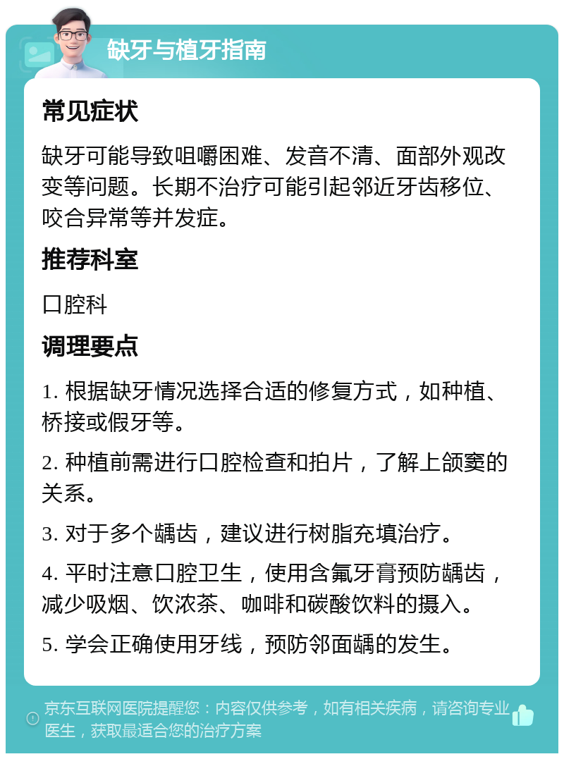 缺牙与植牙指南 常见症状 缺牙可能导致咀嚼困难、发音不清、面部外观改变等问题。长期不治疗可能引起邻近牙齿移位、咬合异常等并发症。 推荐科室 口腔科 调理要点 1. 根据缺牙情况选择合适的修复方式，如种植、桥接或假牙等。 2. 种植前需进行口腔检查和拍片，了解上颌窦的关系。 3. 对于多个龋齿，建议进行树脂充填治疗。 4. 平时注意口腔卫生，使用含氟牙膏预防龋齿，减少吸烟、饮浓茶、咖啡和碳酸饮料的摄入。 5. 学会正确使用牙线，预防邻面龋的发生。