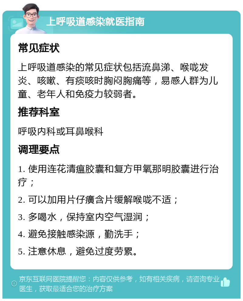 上呼吸道感染就医指南 常见症状 上呼吸道感染的常见症状包括流鼻涕、喉咙发炎、咳嗽、有痰咳时胸闷胸痛等，易感人群为儿童、老年人和免疫力较弱者。 推荐科室 呼吸内科或耳鼻喉科 调理要点 1. 使用连花清瘟胶囊和复方甲氧那明胶囊进行治疗； 2. 可以加用片仔癀含片缓解喉咙不适； 3. 多喝水，保持室内空气湿润； 4. 避免接触感染源，勤洗手； 5. 注意休息，避免过度劳累。