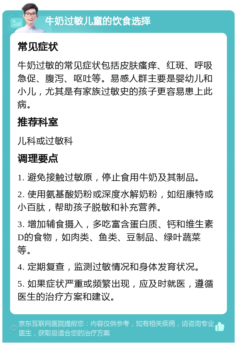 牛奶过敏儿童的饮食选择 常见症状 牛奶过敏的常见症状包括皮肤瘙痒、红斑、呼吸急促、腹泻、呕吐等。易感人群主要是婴幼儿和小儿，尤其是有家族过敏史的孩子更容易患上此病。 推荐科室 儿科或过敏科 调理要点 1. 避免接触过敏原，停止食用牛奶及其制品。 2. 使用氨基酸奶粉或深度水解奶粉，如纽康特或小百肽，帮助孩子脱敏和补充营养。 3. 增加辅食摄入，多吃富含蛋白质、钙和维生素D的食物，如肉类、鱼类、豆制品、绿叶蔬菜等。 4. 定期复查，监测过敏情况和身体发育状况。 5. 如果症状严重或频繁出现，应及时就医，遵循医生的治疗方案和建议。