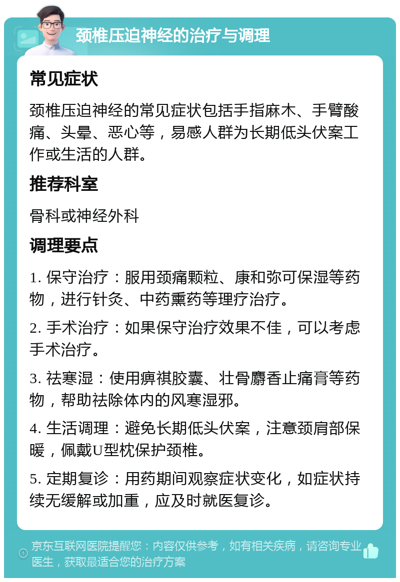 颈椎压迫神经的治疗与调理 常见症状 颈椎压迫神经的常见症状包括手指麻木、手臂酸痛、头晕、恶心等，易感人群为长期低头伏案工作或生活的人群。 推荐科室 骨科或神经外科 调理要点 1. 保守治疗：服用颈痛颗粒、康和弥可保湿等药物，进行针灸、中药熏药等理疗治疗。 2. 手术治疗：如果保守治疗效果不佳，可以考虑手术治疗。 3. 祛寒湿：使用痹祺胶囊、壮骨麝香止痛膏等药物，帮助祛除体内的风寒湿邪。 4. 生活调理：避免长期低头伏案，注意颈肩部保暖，佩戴U型枕保护颈椎。 5. 定期复诊：用药期间观察症状变化，如症状持续无缓解或加重，应及时就医复诊。