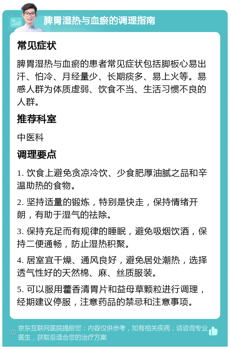 脾胃湿热与血瘀的调理指南 常见症状 脾胃湿热与血瘀的患者常见症状包括脚板心易出汗、怕冷、月经量少、长期痰多、易上火等。易感人群为体质虚弱、饮食不当、生活习惯不良的人群。 推荐科室 中医科 调理要点 1. 饮食上避免贪凉冷饮、少食肥厚油腻之品和辛温助热的食物。 2. 坚持适量的锻炼，特别是快走，保持情绪开朗，有助于湿气的祛除。 3. 保持充足而有规律的睡眠，避免吸烟饮酒，保持二便通畅，防止湿热积聚。 4. 居室宜干燥、通风良好，避免居处潮热，选择透气性好的天然棉、麻、丝质服装。 5. 可以服用藿香清胃片和益母草颗粒进行调理，经期建议停服，注意药品的禁忌和注意事项。