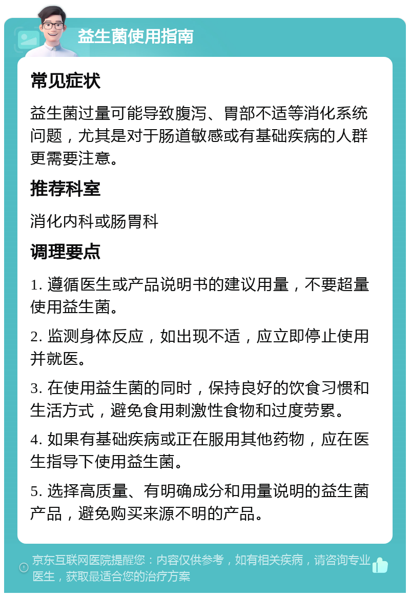 益生菌使用指南 常见症状 益生菌过量可能导致腹泻、胃部不适等消化系统问题，尤其是对于肠道敏感或有基础疾病的人群更需要注意。 推荐科室 消化内科或肠胃科 调理要点 1. 遵循医生或产品说明书的建议用量，不要超量使用益生菌。 2. 监测身体反应，如出现不适，应立即停止使用并就医。 3. 在使用益生菌的同时，保持良好的饮食习惯和生活方式，避免食用刺激性食物和过度劳累。 4. 如果有基础疾病或正在服用其他药物，应在医生指导下使用益生菌。 5. 选择高质量、有明确成分和用量说明的益生菌产品，避免购买来源不明的产品。