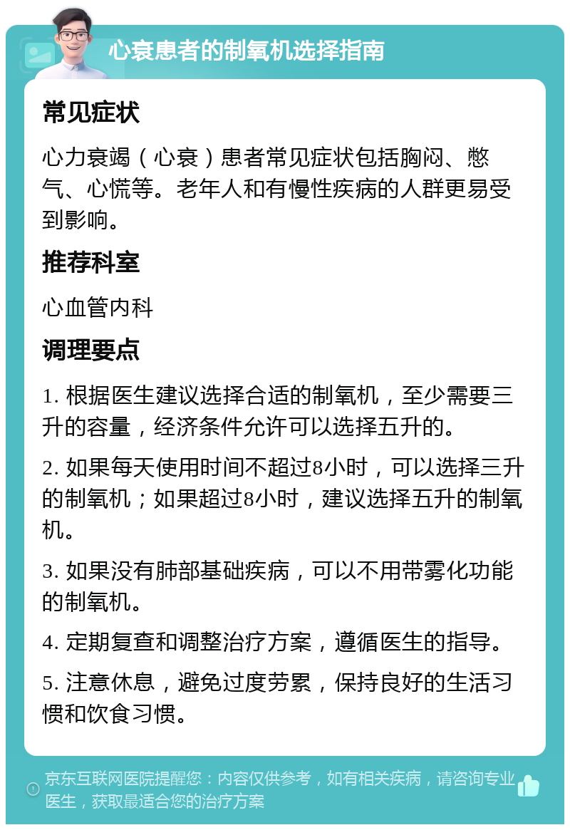 心衰患者的制氧机选择指南 常见症状 心力衰竭（心衰）患者常见症状包括胸闷、憋气、心慌等。老年人和有慢性疾病的人群更易受到影响。 推荐科室 心血管内科 调理要点 1. 根据医生建议选择合适的制氧机，至少需要三升的容量，经济条件允许可以选择五升的。 2. 如果每天使用时间不超过8小时，可以选择三升的制氧机；如果超过8小时，建议选择五升的制氧机。 3. 如果没有肺部基础疾病，可以不用带雾化功能的制氧机。 4. 定期复查和调整治疗方案，遵循医生的指导。 5. 注意休息，避免过度劳累，保持良好的生活习惯和饮食习惯。