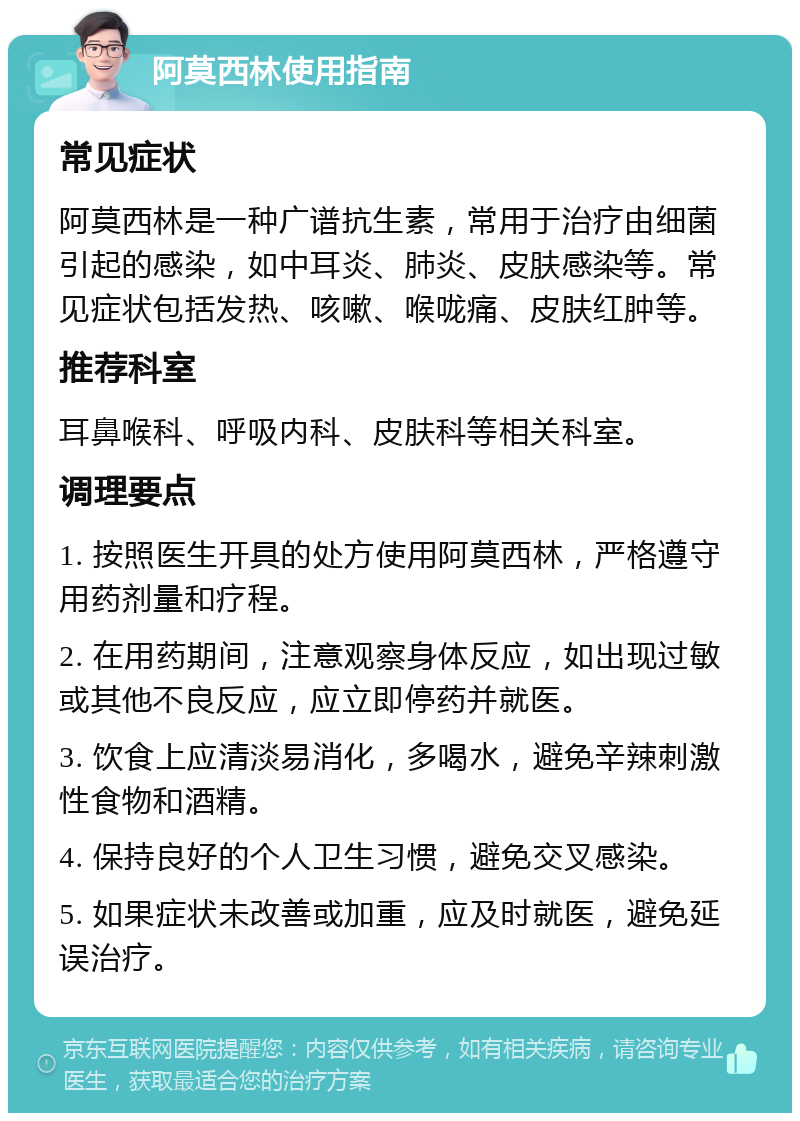 阿莫西林使用指南 常见症状 阿莫西林是一种广谱抗生素，常用于治疗由细菌引起的感染，如中耳炎、肺炎、皮肤感染等。常见症状包括发热、咳嗽、喉咙痛、皮肤红肿等。 推荐科室 耳鼻喉科、呼吸内科、皮肤科等相关科室。 调理要点 1. 按照医生开具的处方使用阿莫西林，严格遵守用药剂量和疗程。 2. 在用药期间，注意观察身体反应，如出现过敏或其他不良反应，应立即停药并就医。 3. 饮食上应清淡易消化，多喝水，避免辛辣刺激性食物和酒精。 4. 保持良好的个人卫生习惯，避免交叉感染。 5. 如果症状未改善或加重，应及时就医，避免延误治疗。