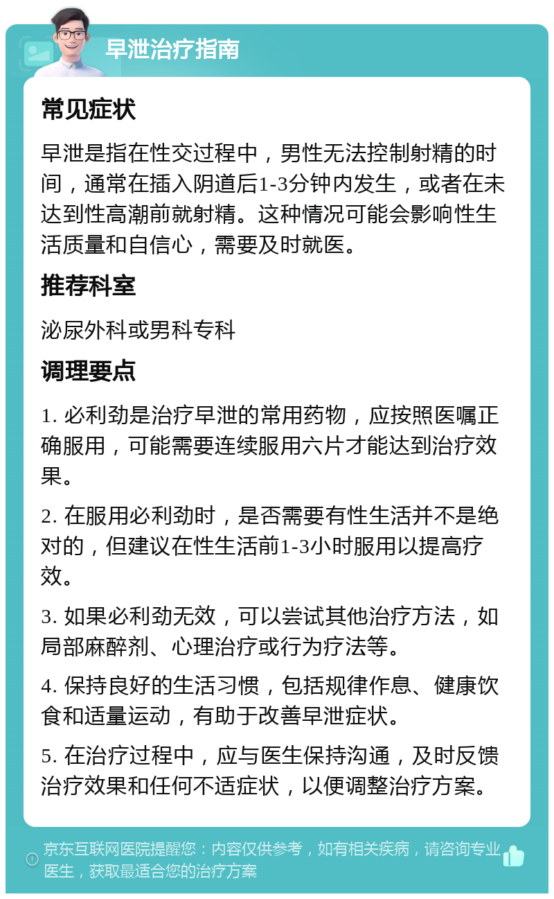 早泄治疗指南 常见症状 早泄是指在性交过程中，男性无法控制射精的时间，通常在插入阴道后1-3分钟内发生，或者在未达到性高潮前就射精。这种情况可能会影响性生活质量和自信心，需要及时就医。 推荐科室 泌尿外科或男科专科 调理要点 1. 必利劲是治疗早泄的常用药物，应按照医嘱正确服用，可能需要连续服用六片才能达到治疗效果。 2. 在服用必利劲时，是否需要有性生活并不是绝对的，但建议在性生活前1-3小时服用以提高疗效。 3. 如果必利劲无效，可以尝试其他治疗方法，如局部麻醉剂、心理治疗或行为疗法等。 4. 保持良好的生活习惯，包括规律作息、健康饮食和适量运动，有助于改善早泄症状。 5. 在治疗过程中，应与医生保持沟通，及时反馈治疗效果和任何不适症状，以便调整治疗方案。