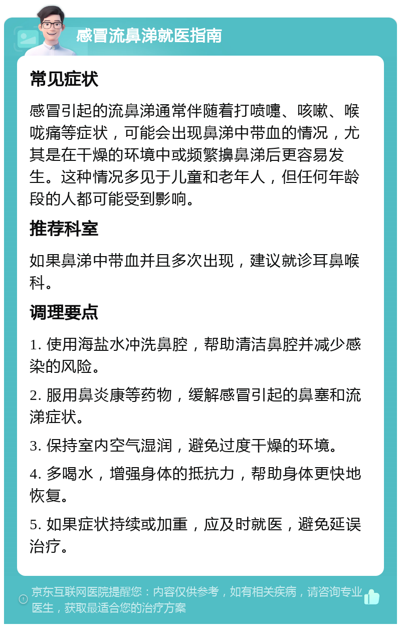 感冒流鼻涕就医指南 常见症状 感冒引起的流鼻涕通常伴随着打喷嚏、咳嗽、喉咙痛等症状，可能会出现鼻涕中带血的情况，尤其是在干燥的环境中或频繁擤鼻涕后更容易发生。这种情况多见于儿童和老年人，但任何年龄段的人都可能受到影响。 推荐科室 如果鼻涕中带血并且多次出现，建议就诊耳鼻喉科。 调理要点 1. 使用海盐水冲洗鼻腔，帮助清洁鼻腔并减少感染的风险。 2. 服用鼻炎康等药物，缓解感冒引起的鼻塞和流涕症状。 3. 保持室内空气湿润，避免过度干燥的环境。 4. 多喝水，增强身体的抵抗力，帮助身体更快地恢复。 5. 如果症状持续或加重，应及时就医，避免延误治疗。