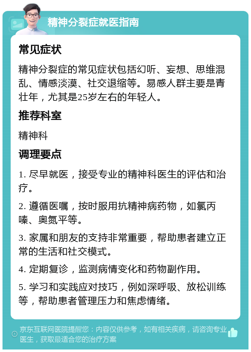 精神分裂症就医指南 常见症状 精神分裂症的常见症状包括幻听、妄想、思维混乱、情感淡漠、社交退缩等。易感人群主要是青壮年，尤其是25岁左右的年轻人。 推荐科室 精神科 调理要点 1. 尽早就医，接受专业的精神科医生的评估和治疗。 2. 遵循医嘱，按时服用抗精神病药物，如氯丙嗪、奥氮平等。 3. 家属和朋友的支持非常重要，帮助患者建立正常的生活和社交模式。 4. 定期复诊，监测病情变化和药物副作用。 5. 学习和实践应对技巧，例如深呼吸、放松训练等，帮助患者管理压力和焦虑情绪。