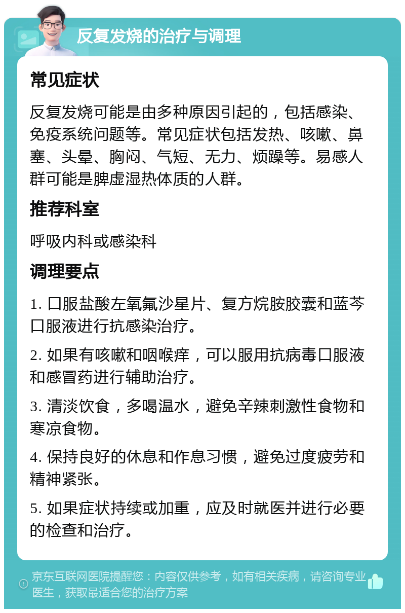 反复发烧的治疗与调理 常见症状 反复发烧可能是由多种原因引起的，包括感染、免疫系统问题等。常见症状包括发热、咳嗽、鼻塞、头晕、胸闷、气短、无力、烦躁等。易感人群可能是脾虚湿热体质的人群。 推荐科室 呼吸内科或感染科 调理要点 1. 口服盐酸左氧氟沙星片、复方烷胺胶囊和蓝芩口服液进行抗感染治疗。 2. 如果有咳嗽和咽喉痒，可以服用抗病毒口服液和感冒药进行辅助治疗。 3. 清淡饮食，多喝温水，避免辛辣刺激性食物和寒凉食物。 4. 保持良好的休息和作息习惯，避免过度疲劳和精神紧张。 5. 如果症状持续或加重，应及时就医并进行必要的检查和治疗。