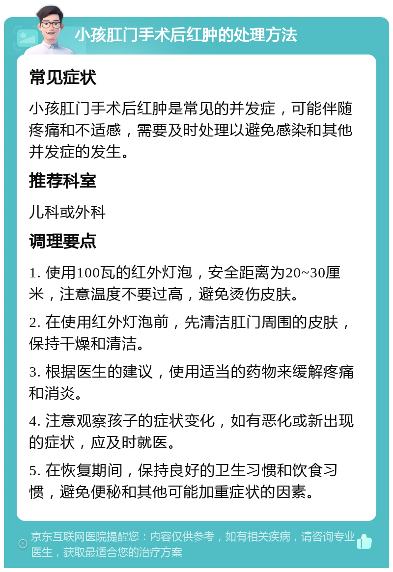 小孩肛门手术后红肿的处理方法 常见症状 小孩肛门手术后红肿是常见的并发症，可能伴随疼痛和不适感，需要及时处理以避免感染和其他并发症的发生。 推荐科室 儿科或外科 调理要点 1. 使用100瓦的红外灯泡，安全距离为20~30厘米，注意温度不要过高，避免烫伤皮肤。 2. 在使用红外灯泡前，先清洁肛门周围的皮肤，保持干燥和清洁。 3. 根据医生的建议，使用适当的药物来缓解疼痛和消炎。 4. 注意观察孩子的症状变化，如有恶化或新出现的症状，应及时就医。 5. 在恢复期间，保持良好的卫生习惯和饮食习惯，避免便秘和其他可能加重症状的因素。