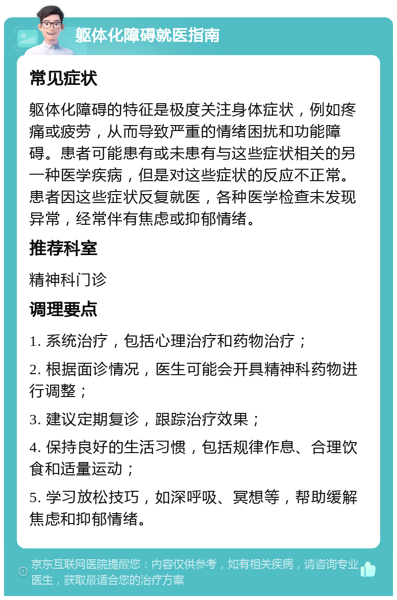 躯体化障碍就医指南 常见症状 躯体化障碍的特征是极度关注身体症状，例如疼痛或疲劳，从而导致严重的情绪困扰和功能障碍。患者可能患有或未患有与这些症状相关的另一种医学疾病，但是对这些症状的反应不正常。患者因这些症状反复就医，各种医学检查未发现异常，经常伴有焦虑或抑郁情绪。 推荐科室 精神科门诊 调理要点 1. 系统治疗，包括心理治疗和药物治疗； 2. 根据面诊情况，医生可能会开具精神科药物进行调整； 3. 建议定期复诊，跟踪治疗效果； 4. 保持良好的生活习惯，包括规律作息、合理饮食和适量运动； 5. 学习放松技巧，如深呼吸、冥想等，帮助缓解焦虑和抑郁情绪。