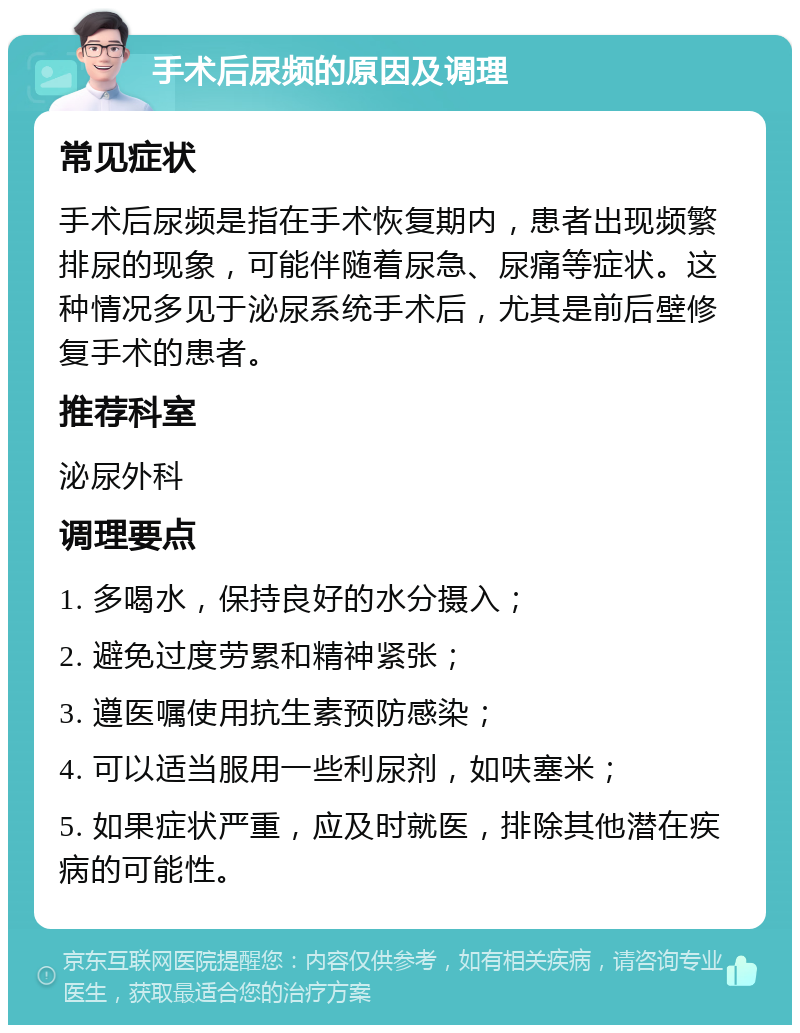 手术后尿频的原因及调理 常见症状 手术后尿频是指在手术恢复期内，患者出现频繁排尿的现象，可能伴随着尿急、尿痛等症状。这种情况多见于泌尿系统手术后，尤其是前后壁修复手术的患者。 推荐科室 泌尿外科 调理要点 1. 多喝水，保持良好的水分摄入； 2. 避免过度劳累和精神紧张； 3. 遵医嘱使用抗生素预防感染； 4. 可以适当服用一些利尿剂，如呋塞米； 5. 如果症状严重，应及时就医，排除其他潜在疾病的可能性。