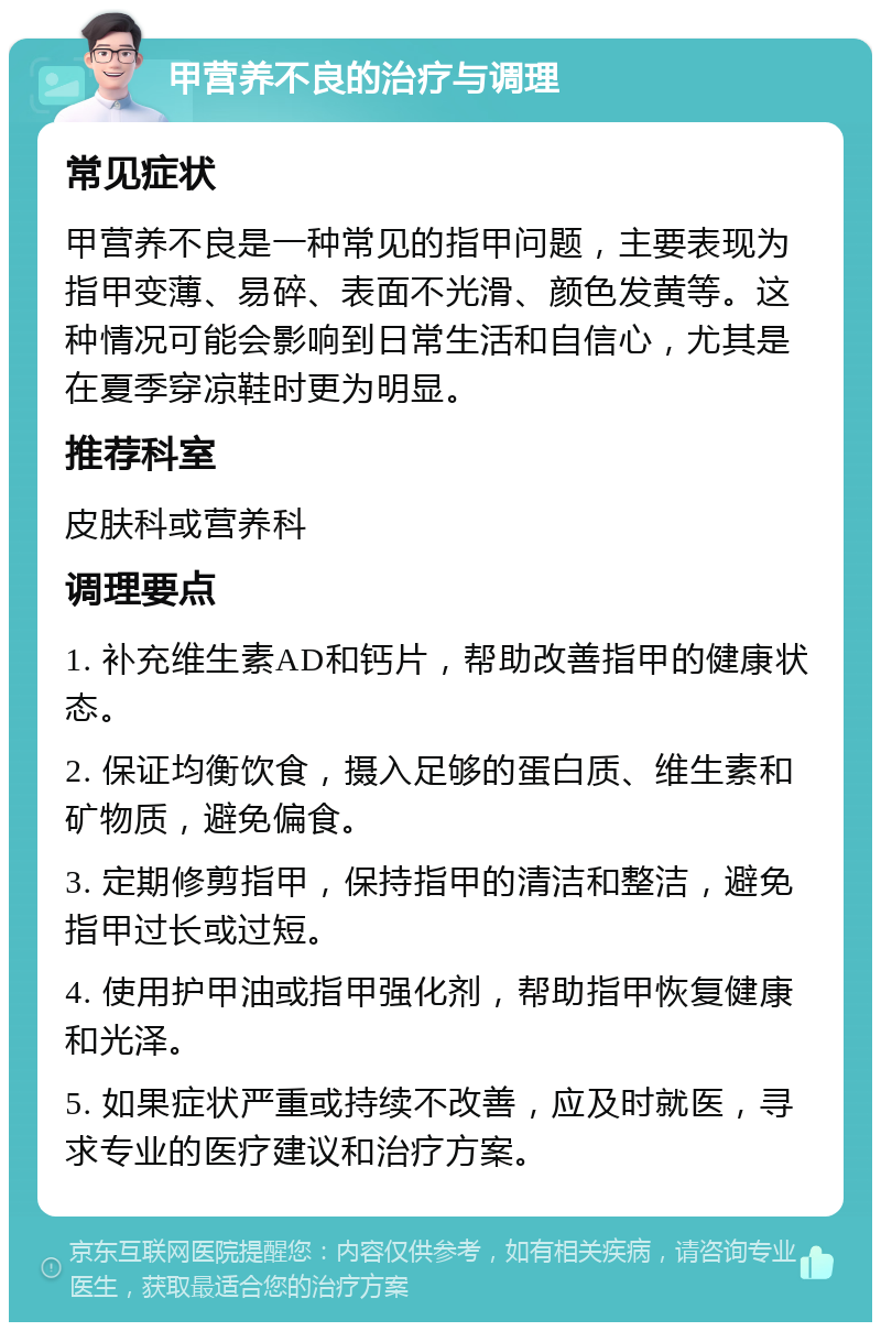 甲营养不良的治疗与调理 常见症状 甲营养不良是一种常见的指甲问题，主要表现为指甲变薄、易碎、表面不光滑、颜色发黄等。这种情况可能会影响到日常生活和自信心，尤其是在夏季穿凉鞋时更为明显。 推荐科室 皮肤科或营养科 调理要点 1. 补充维生素AD和钙片，帮助改善指甲的健康状态。 2. 保证均衡饮食，摄入足够的蛋白质、维生素和矿物质，避免偏食。 3. 定期修剪指甲，保持指甲的清洁和整洁，避免指甲过长或过短。 4. 使用护甲油或指甲强化剂，帮助指甲恢复健康和光泽。 5. 如果症状严重或持续不改善，应及时就医，寻求专业的医疗建议和治疗方案。