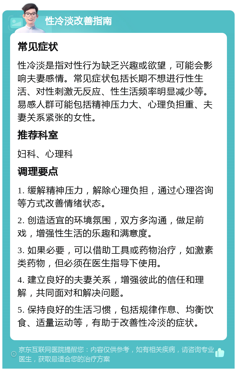 性冷淡改善指南 常见症状 性冷淡是指对性行为缺乏兴趣或欲望，可能会影响夫妻感情。常见症状包括长期不想进行性生活、对性刺激无反应、性生活频率明显减少等。易感人群可能包括精神压力大、心理负担重、夫妻关系紧张的女性。 推荐科室 妇科、心理科 调理要点 1. 缓解精神压力，解除心理负担，通过心理咨询等方式改善情绪状态。 2. 创造适宜的环境氛围，双方多沟通，做足前戏，增强性生活的乐趣和满意度。 3. 如果必要，可以借助工具或药物治疗，如激素类药物，但必须在医生指导下使用。 4. 建立良好的夫妻关系，增强彼此的信任和理解，共同面对和解决问题。 5. 保持良好的生活习惯，包括规律作息、均衡饮食、适量运动等，有助于改善性冷淡的症状。