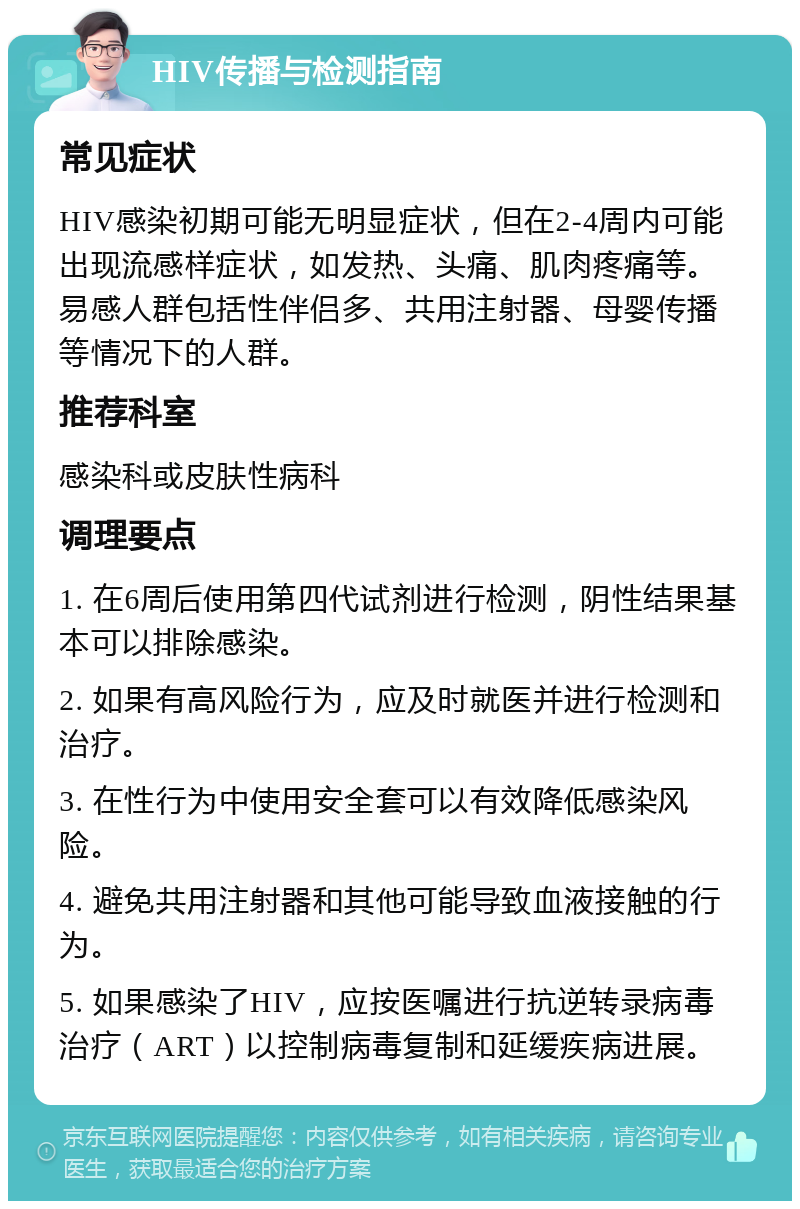 HIV传播与检测指南 常见症状 HIV感染初期可能无明显症状，但在2-4周内可能出现流感样症状，如发热、头痛、肌肉疼痛等。易感人群包括性伴侣多、共用注射器、母婴传播等情况下的人群。 推荐科室 感染科或皮肤性病科 调理要点 1. 在6周后使用第四代试剂进行检测，阴性结果基本可以排除感染。 2. 如果有高风险行为，应及时就医并进行检测和治疗。 3. 在性行为中使用安全套可以有效降低感染风险。 4. 避免共用注射器和其他可能导致血液接触的行为。 5. 如果感染了HIV，应按医嘱进行抗逆转录病毒治疗（ART）以控制病毒复制和延缓疾病进展。