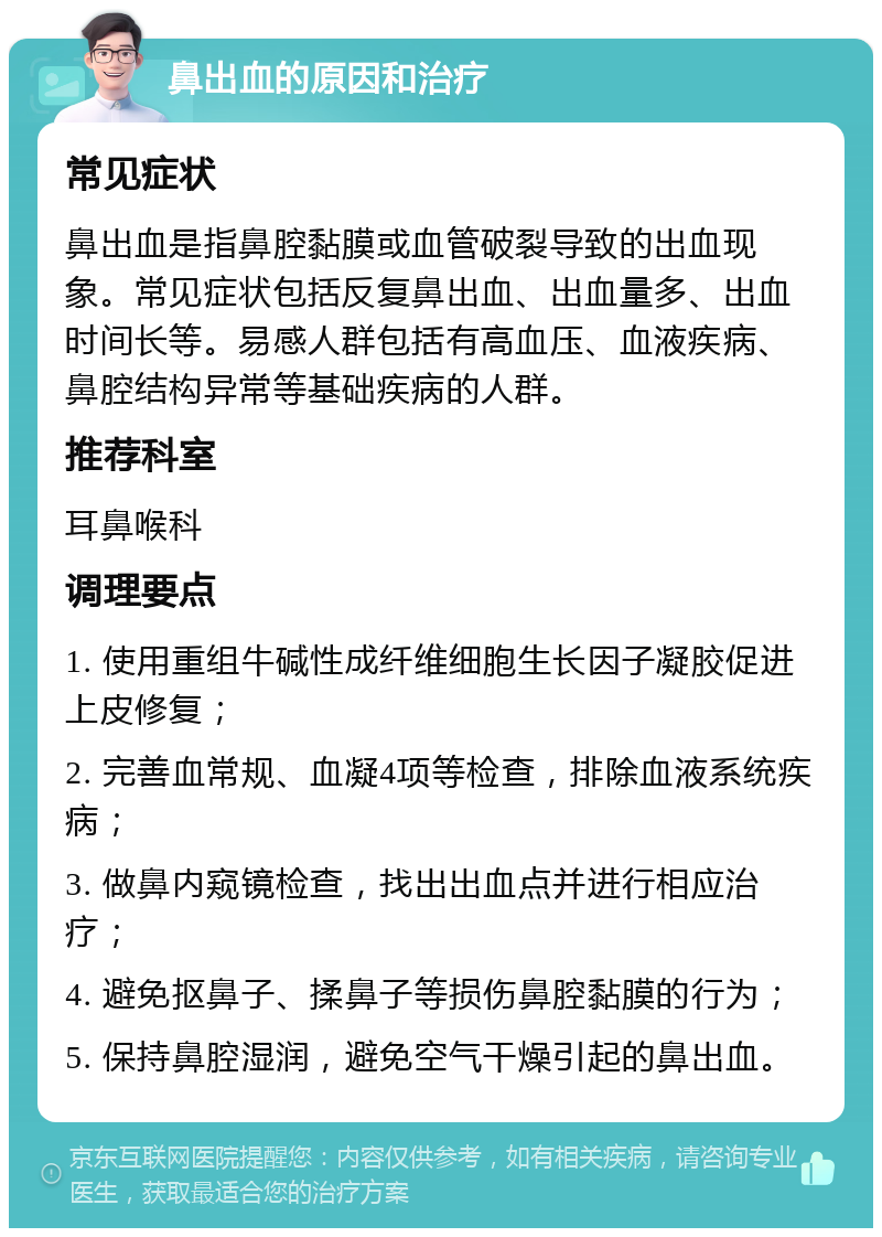 鼻出血的原因和治疗 常见症状 鼻出血是指鼻腔黏膜或血管破裂导致的出血现象。常见症状包括反复鼻出血、出血量多、出血时间长等。易感人群包括有高血压、血液疾病、鼻腔结构异常等基础疾病的人群。 推荐科室 耳鼻喉科 调理要点 1. 使用重组牛碱性成纤维细胞生长因子凝胶促进上皮修复； 2. 完善血常规、血凝4项等检查，排除血液系统疾病； 3. 做鼻内窥镜检查，找出出血点并进行相应治疗； 4. 避免抠鼻子、揉鼻子等损伤鼻腔黏膜的行为； 5. 保持鼻腔湿润，避免空气干燥引起的鼻出血。