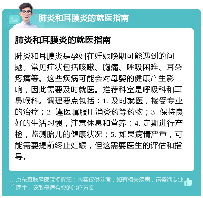 肺炎和耳膜炎的就医指南 肺炎和耳膜炎的就医指南 肺炎和耳膜炎是孕妇在妊娠晚期可能遇到的问题。常见症状包括咳嗽、胸痛、呼吸困难、耳朵疼痛等。这些疾病可能会对母婴的健康产生影响，因此需要及时就医。推荐科室是呼吸科和耳鼻喉科。调理要点包括：1. 及时就医，接受专业的治疗；2. 遵医嘱服用消炎药等药物；3. 保持良好的生活习惯，注意休息和营养；4. 定期进行产检，监测胎儿的健康状况；5. 如果病情严重，可能需要提前终止妊娠，但这需要医生的评估和指导。