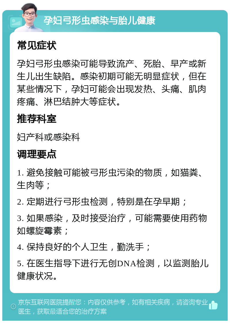 孕妇弓形虫感染与胎儿健康 常见症状 孕妇弓形虫感染可能导致流产、死胎、早产或新生儿出生缺陷。感染初期可能无明显症状，但在某些情况下，孕妇可能会出现发热、头痛、肌肉疼痛、淋巴结肿大等症状。 推荐科室 妇产科或感染科 调理要点 1. 避免接触可能被弓形虫污染的物质，如猫粪、生肉等； 2. 定期进行弓形虫检测，特别是在孕早期； 3. 如果感染，及时接受治疗，可能需要使用药物如螺旋霉素； 4. 保持良好的个人卫生，勤洗手； 5. 在医生指导下进行无创DNA检测，以监测胎儿健康状况。