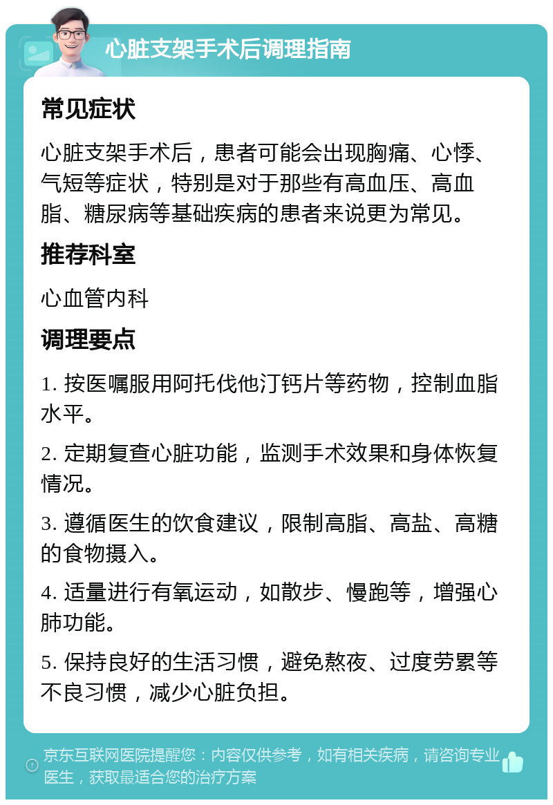 心脏支架手术后调理指南 常见症状 心脏支架手术后，患者可能会出现胸痛、心悸、气短等症状，特别是对于那些有高血压、高血脂、糖尿病等基础疾病的患者来说更为常见。 推荐科室 心血管内科 调理要点 1. 按医嘱服用阿托伐他汀钙片等药物，控制血脂水平。 2. 定期复查心脏功能，监测手术效果和身体恢复情况。 3. 遵循医生的饮食建议，限制高脂、高盐、高糖的食物摄入。 4. 适量进行有氧运动，如散步、慢跑等，增强心肺功能。 5. 保持良好的生活习惯，避免熬夜、过度劳累等不良习惯，减少心脏负担。