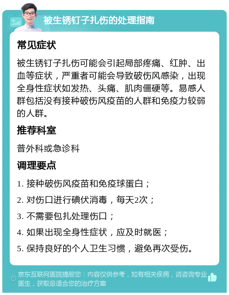 被生锈钉子扎伤的处理指南 常见症状 被生锈钉子扎伤可能会引起局部疼痛、红肿、出血等症状，严重者可能会导致破伤风感染，出现全身性症状如发热、头痛、肌肉僵硬等。易感人群包括没有接种破伤风疫苗的人群和免疫力较弱的人群。 推荐科室 普外科或急诊科 调理要点 1. 接种破伤风疫苗和免疫球蛋白； 2. 对伤口进行碘伏消毒，每天2次； 3. 不需要包扎处理伤口； 4. 如果出现全身性症状，应及时就医； 5. 保持良好的个人卫生习惯，避免再次受伤。