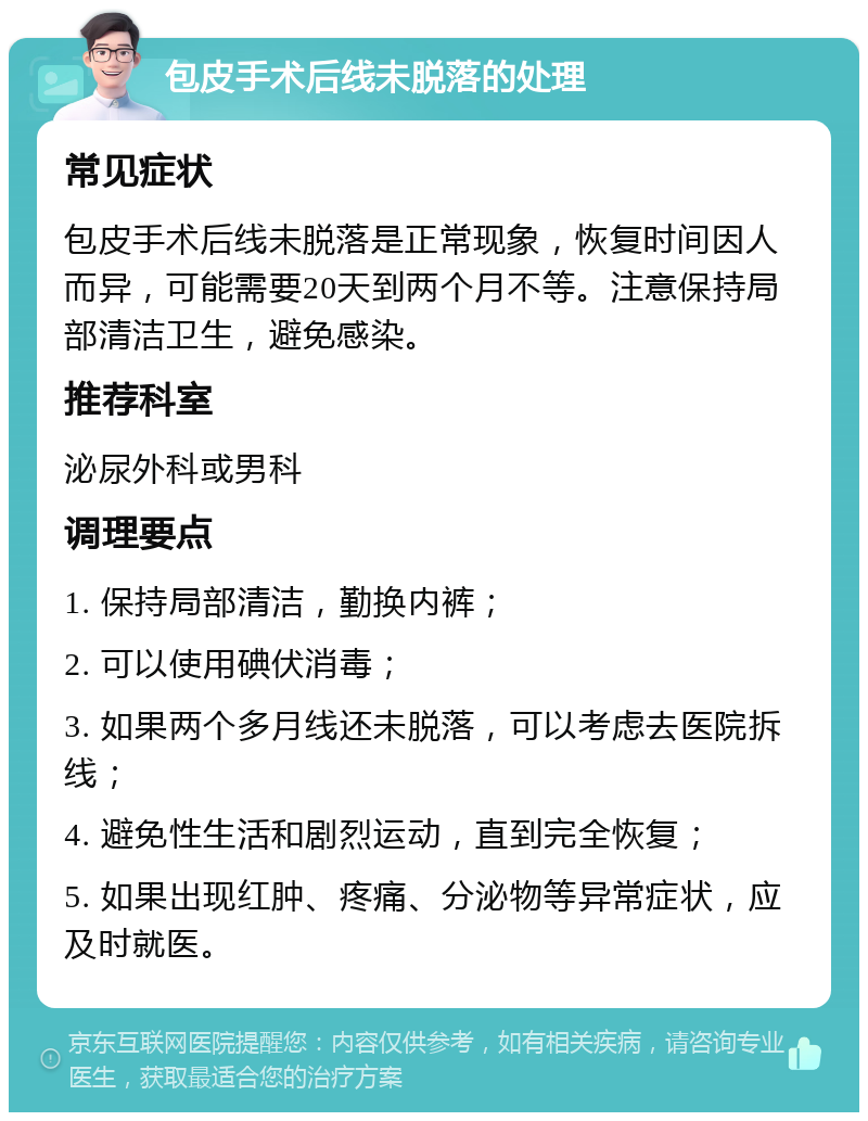 包皮手术后线未脱落的处理 常见症状 包皮手术后线未脱落是正常现象，恢复时间因人而异，可能需要20天到两个月不等。注意保持局部清洁卫生，避免感染。 推荐科室 泌尿外科或男科 调理要点 1. 保持局部清洁，勤换内裤； 2. 可以使用碘伏消毒； 3. 如果两个多月线还未脱落，可以考虑去医院拆线； 4. 避免性生活和剧烈运动，直到完全恢复； 5. 如果出现红肿、疼痛、分泌物等异常症状，应及时就医。