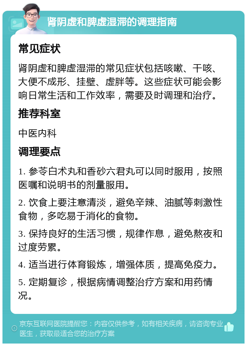 肾阴虚和脾虚湿滞的调理指南 常见症状 肾阴虚和脾虚湿滞的常见症状包括咳嗽、干咳、大便不成形、挂壁、虚胖等。这些症状可能会影响日常生活和工作效率，需要及时调理和治疗。 推荐科室 中医内科 调理要点 1. 参苓白术丸和香砂六君丸可以同时服用，按照医嘱和说明书的剂量服用。 2. 饮食上要注意清淡，避免辛辣、油腻等刺激性食物，多吃易于消化的食物。 3. 保持良好的生活习惯，规律作息，避免熬夜和过度劳累。 4. 适当进行体育锻炼，增强体质，提高免疫力。 5. 定期复诊，根据病情调整治疗方案和用药情况。