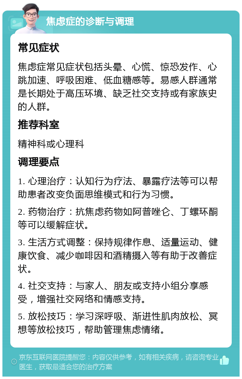 焦虑症的诊断与调理 常见症状 焦虑症常见症状包括头晕、心慌、惊恐发作、心跳加速、呼吸困难、低血糖感等。易感人群通常是长期处于高压环境、缺乏社交支持或有家族史的人群。 推荐科室 精神科或心理科 调理要点 1. 心理治疗：认知行为疗法、暴露疗法等可以帮助患者改变负面思维模式和行为习惯。 2. 药物治疗：抗焦虑药物如阿普唑仑、丁螺环酮等可以缓解症状。 3. 生活方式调整：保持规律作息、适量运动、健康饮食、减少咖啡因和酒精摄入等有助于改善症状。 4. 社交支持：与家人、朋友或支持小组分享感受，增强社交网络和情感支持。 5. 放松技巧：学习深呼吸、渐进性肌肉放松、冥想等放松技巧，帮助管理焦虑情绪。