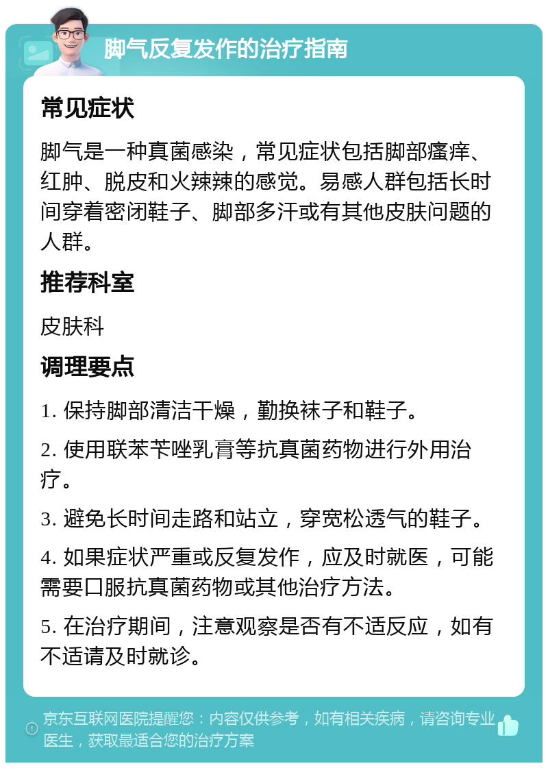 脚气反复发作的治疗指南 常见症状 脚气是一种真菌感染，常见症状包括脚部瘙痒、红肿、脱皮和火辣辣的感觉。易感人群包括长时间穿着密闭鞋子、脚部多汗或有其他皮肤问题的人群。 推荐科室 皮肤科 调理要点 1. 保持脚部清洁干燥，勤换袜子和鞋子。 2. 使用联苯苄唑乳膏等抗真菌药物进行外用治疗。 3. 避免长时间走路和站立，穿宽松透气的鞋子。 4. 如果症状严重或反复发作，应及时就医，可能需要口服抗真菌药物或其他治疗方法。 5. 在治疗期间，注意观察是否有不适反应，如有不适请及时就诊。