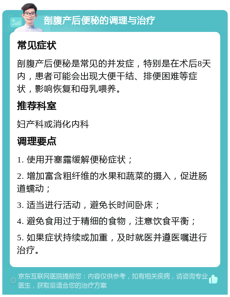 剖腹产后便秘的调理与治疗 常见症状 剖腹产后便秘是常见的并发症，特别是在术后8天内，患者可能会出现大便干结、排便困难等症状，影响恢复和母乳喂养。 推荐科室 妇产科或消化内科 调理要点 1. 使用开塞露缓解便秘症状； 2. 增加富含粗纤维的水果和蔬菜的摄入，促进肠道蠕动； 3. 适当进行活动，避免长时间卧床； 4. 避免食用过于精细的食物，注意饮食平衡； 5. 如果症状持续或加重，及时就医并遵医嘱进行治疗。