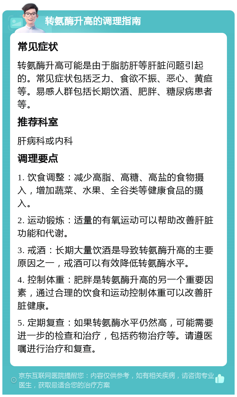 转氨酶升高的调理指南 常见症状 转氨酶升高可能是由于脂肪肝等肝脏问题引起的。常见症状包括乏力、食欲不振、恶心、黄疸等。易感人群包括长期饮酒、肥胖、糖尿病患者等。 推荐科室 肝病科或内科 调理要点 1. 饮食调整：减少高脂、高糖、高盐的食物摄入，增加蔬菜、水果、全谷类等健康食品的摄入。 2. 运动锻炼：适量的有氧运动可以帮助改善肝脏功能和代谢。 3. 戒酒：长期大量饮酒是导致转氨酶升高的主要原因之一，戒酒可以有效降低转氨酶水平。 4. 控制体重：肥胖是转氨酶升高的另一个重要因素，通过合理的饮食和运动控制体重可以改善肝脏健康。 5. 定期复查：如果转氨酶水平仍然高，可能需要进一步的检查和治疗，包括药物治疗等。请遵医嘱进行治疗和复查。