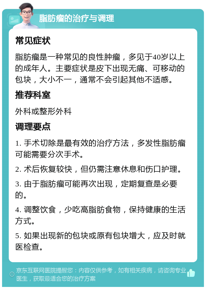 脂肪瘤的治疗与调理 常见症状 脂肪瘤是一种常见的良性肿瘤，多见于40岁以上的成年人。主要症状是皮下出现无痛、可移动的包块，大小不一，通常不会引起其他不适感。 推荐科室 外科或整形外科 调理要点 1. 手术切除是最有效的治疗方法，多发性脂肪瘤可能需要分次手术。 2. 术后恢复较快，但仍需注意休息和伤口护理。 3. 由于脂肪瘤可能再次出现，定期复查是必要的。 4. 调整饮食，少吃高脂肪食物，保持健康的生活方式。 5. 如果出现新的包块或原有包块增大，应及时就医检查。