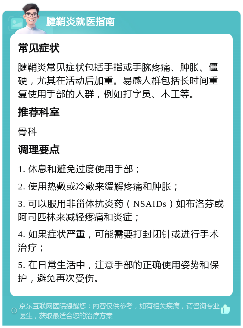 腱鞘炎就医指南 常见症状 腱鞘炎常见症状包括手指或手腕疼痛、肿胀、僵硬，尤其在活动后加重。易感人群包括长时间重复使用手部的人群，例如打字员、木工等。 推荐科室 骨科 调理要点 1. 休息和避免过度使用手部； 2. 使用热敷或冷敷来缓解疼痛和肿胀； 3. 可以服用非甾体抗炎药（NSAIDs）如布洛芬或阿司匹林来减轻疼痛和炎症； 4. 如果症状严重，可能需要打封闭针或进行手术治疗； 5. 在日常生活中，注意手部的正确使用姿势和保护，避免再次受伤。