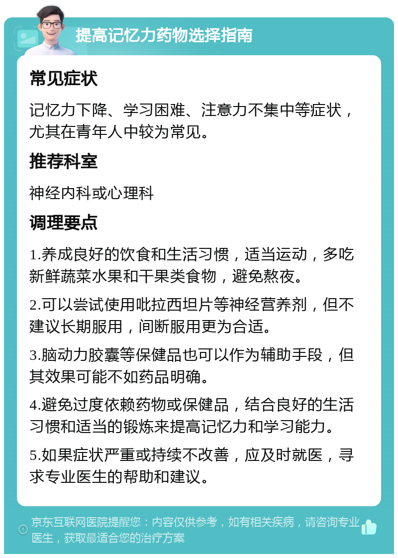 提高记忆力药物选择指南 常见症状 记忆力下降、学习困难、注意力不集中等症状，尤其在青年人中较为常见。 推荐科室 神经内科或心理科 调理要点 1.养成良好的饮食和生活习惯，适当运动，多吃新鲜蔬菜水果和干果类食物，避免熬夜。 2.可以尝试使用吡拉西坦片等神经营养剂，但不建议长期服用，间断服用更为合适。 3.脑动力胶囊等保健品也可以作为辅助手段，但其效果可能不如药品明确。 4.避免过度依赖药物或保健品，结合良好的生活习惯和适当的锻炼来提高记忆力和学习能力。 5.如果症状严重或持续不改善，应及时就医，寻求专业医生的帮助和建议。