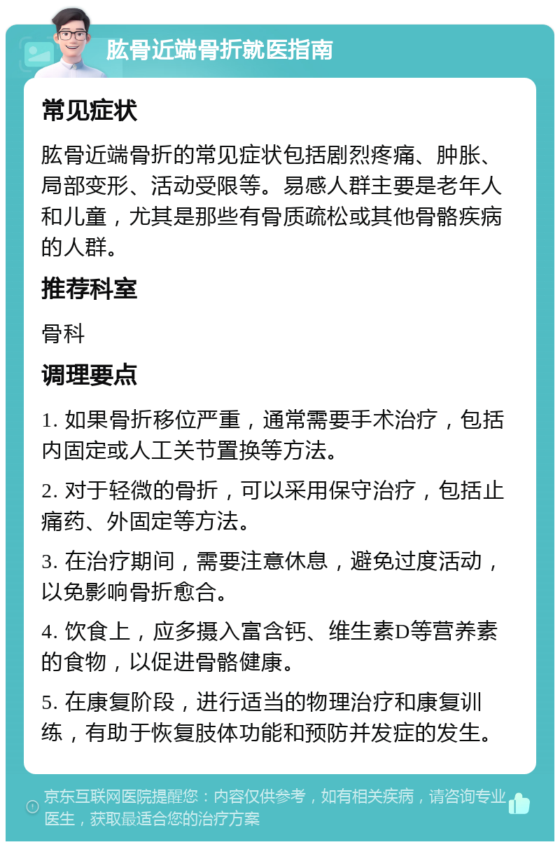 肱骨近端骨折就医指南 常见症状 肱骨近端骨折的常见症状包括剧烈疼痛、肿胀、局部变形、活动受限等。易感人群主要是老年人和儿童，尤其是那些有骨质疏松或其他骨骼疾病的人群。 推荐科室 骨科 调理要点 1. 如果骨折移位严重，通常需要手术治疗，包括内固定或人工关节置换等方法。 2. 对于轻微的骨折，可以采用保守治疗，包括止痛药、外固定等方法。 3. 在治疗期间，需要注意休息，避免过度活动，以免影响骨折愈合。 4. 饮食上，应多摄入富含钙、维生素D等营养素的食物，以促进骨骼健康。 5. 在康复阶段，进行适当的物理治疗和康复训练，有助于恢复肢体功能和预防并发症的发生。