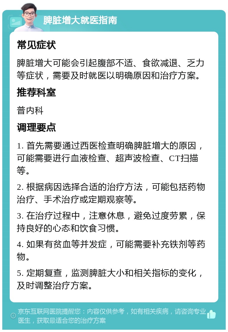 脾脏增大就医指南 常见症状 脾脏增大可能会引起腹部不适、食欲减退、乏力等症状，需要及时就医以明确原因和治疗方案。 推荐科室 普内科 调理要点 1. 首先需要通过西医检查明确脾脏增大的原因，可能需要进行血液检查、超声波检查、CT扫描等。 2. 根据病因选择合适的治疗方法，可能包括药物治疗、手术治疗或定期观察等。 3. 在治疗过程中，注意休息，避免过度劳累，保持良好的心态和饮食习惯。 4. 如果有贫血等并发症，可能需要补充铁剂等药物。 5. 定期复查，监测脾脏大小和相关指标的变化，及时调整治疗方案。