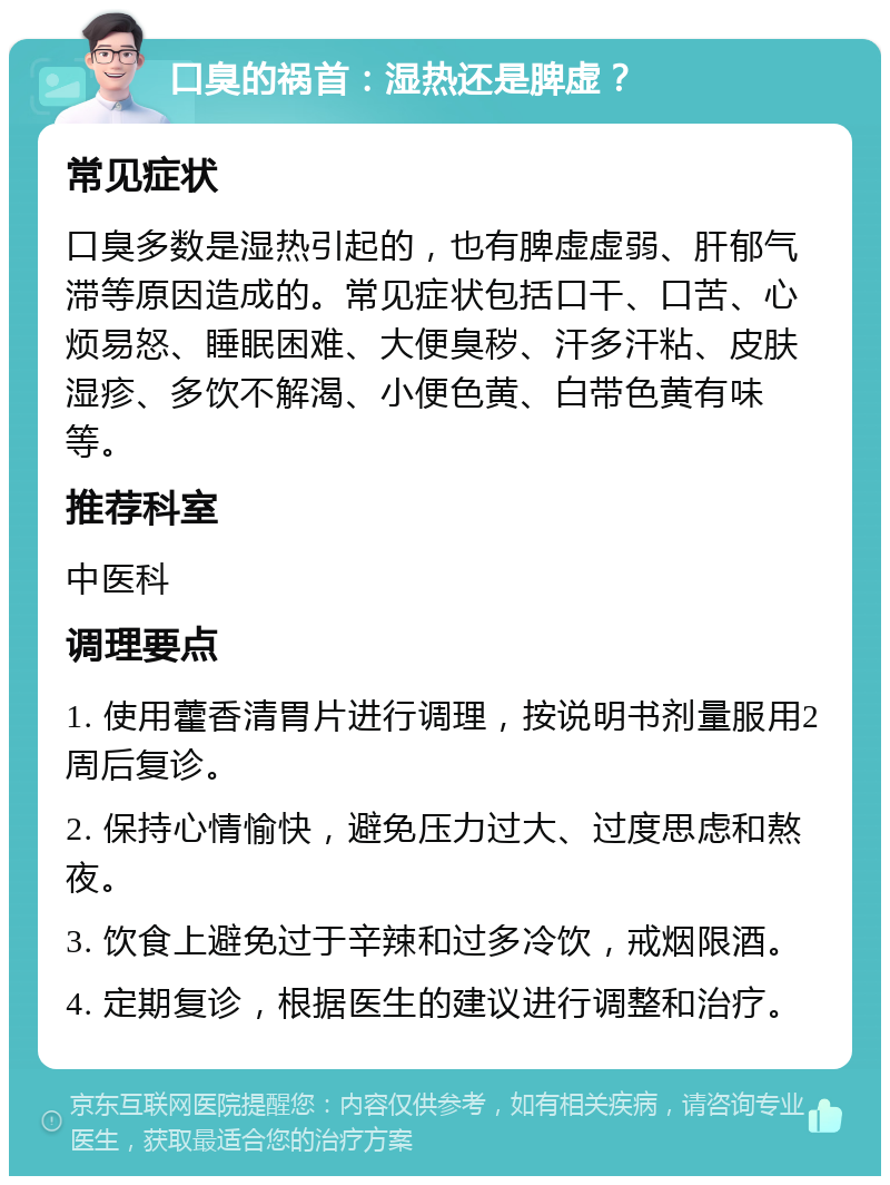 口臭的祸首：湿热还是脾虚？ 常见症状 口臭多数是湿热引起的，也有脾虚虚弱、肝郁气滞等原因造成的。常见症状包括口干、口苦、心烦易怒、睡眠困难、大便臭秽、汗多汗粘、皮肤湿疹、多饮不解渴、小便色黄、白带色黄有味等。 推荐科室 中医科 调理要点 1. 使用藿香清胃片进行调理，按说明书剂量服用2周后复诊。 2. 保持心情愉快，避免压力过大、过度思虑和熬夜。 3. 饮食上避免过于辛辣和过多冷饮，戒烟限酒。 4. 定期复诊，根据医生的建议进行调整和治疗。