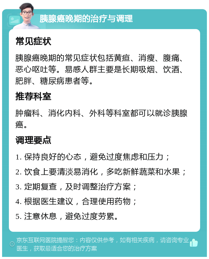 胰腺癌晚期的治疗与调理 常见症状 胰腺癌晚期的常见症状包括黄疸、消瘦、腹痛、恶心呕吐等。易感人群主要是长期吸烟、饮酒、肥胖、糖尿病患者等。 推荐科室 肿瘤科、消化内科、外科等科室都可以就诊胰腺癌。 调理要点 1. 保持良好的心态，避免过度焦虑和压力； 2. 饮食上要清淡易消化，多吃新鲜蔬菜和水果； 3. 定期复查，及时调整治疗方案； 4. 根据医生建议，合理使用药物； 5. 注意休息，避免过度劳累。