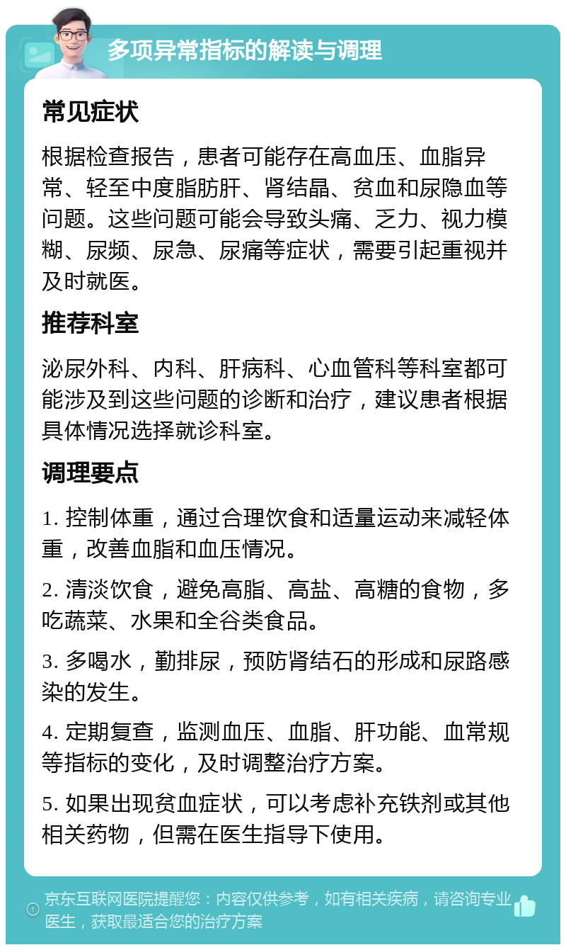 多项异常指标的解读与调理 常见症状 根据检查报告，患者可能存在高血压、血脂异常、轻至中度脂肪肝、肾结晶、贫血和尿隐血等问题。这些问题可能会导致头痛、乏力、视力模糊、尿频、尿急、尿痛等症状，需要引起重视并及时就医。 推荐科室 泌尿外科、内科、肝病科、心血管科等科室都可能涉及到这些问题的诊断和治疗，建议患者根据具体情况选择就诊科室。 调理要点 1. 控制体重，通过合理饮食和适量运动来减轻体重，改善血脂和血压情况。 2. 清淡饮食，避免高脂、高盐、高糖的食物，多吃蔬菜、水果和全谷类食品。 3. 多喝水，勤排尿，预防肾结石的形成和尿路感染的发生。 4. 定期复查，监测血压、血脂、肝功能、血常规等指标的变化，及时调整治疗方案。 5. 如果出现贫血症状，可以考虑补充铁剂或其他相关药物，但需在医生指导下使用。