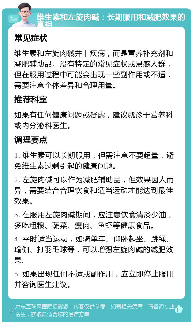 维生素和左旋肉碱：长期服用和减肥效果的真相 常见症状 维生素和左旋肉碱并非疾病，而是营养补充剂和减肥辅助品。没有特定的常见症状或易感人群，但在服用过程中可能会出现一些副作用或不适，需要注意个体差异和合理用量。 推荐科室 如果有任何健康问题或疑虑，建议就诊于营养科或内分泌科医生。 调理要点 1. 维生素可以长期服用，但需注意不要超量，避免维生素过剩引起的健康问题。 2. 左旋肉碱可以作为减肥辅助品，但效果因人而异，需要结合合理饮食和适当运动才能达到最佳效果。 3. 在服用左旋肉碱期间，应注意饮食清淡少油，多吃粗粮、蔬菜、瘦肉、鱼虾等健康食品。 4. 平时适当运动，如骑单车、仰卧起坐、跳绳、瑜伽、打羽毛球等，可以增强左旋肉碱的减肥效果。 5. 如果出现任何不适或副作用，应立即停止服用并咨询医生建议。