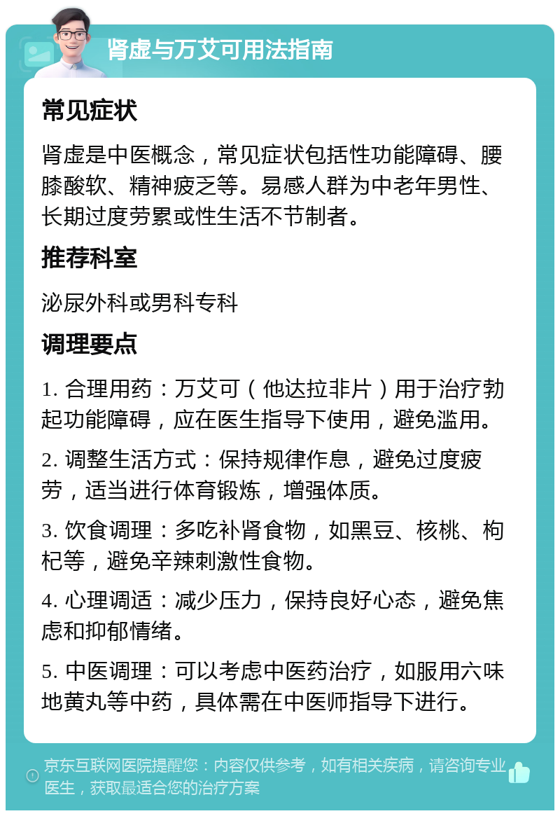 肾虚与万艾可用法指南 常见症状 肾虚是中医概念，常见症状包括性功能障碍、腰膝酸软、精神疲乏等。易感人群为中老年男性、长期过度劳累或性生活不节制者。 推荐科室 泌尿外科或男科专科 调理要点 1. 合理用药：万艾可（他达拉非片）用于治疗勃起功能障碍，应在医生指导下使用，避免滥用。 2. 调整生活方式：保持规律作息，避免过度疲劳，适当进行体育锻炼，增强体质。 3. 饮食调理：多吃补肾食物，如黑豆、核桃、枸杞等，避免辛辣刺激性食物。 4. 心理调适：减少压力，保持良好心态，避免焦虑和抑郁情绪。 5. 中医调理：可以考虑中医药治疗，如服用六味地黄丸等中药，具体需在中医师指导下进行。