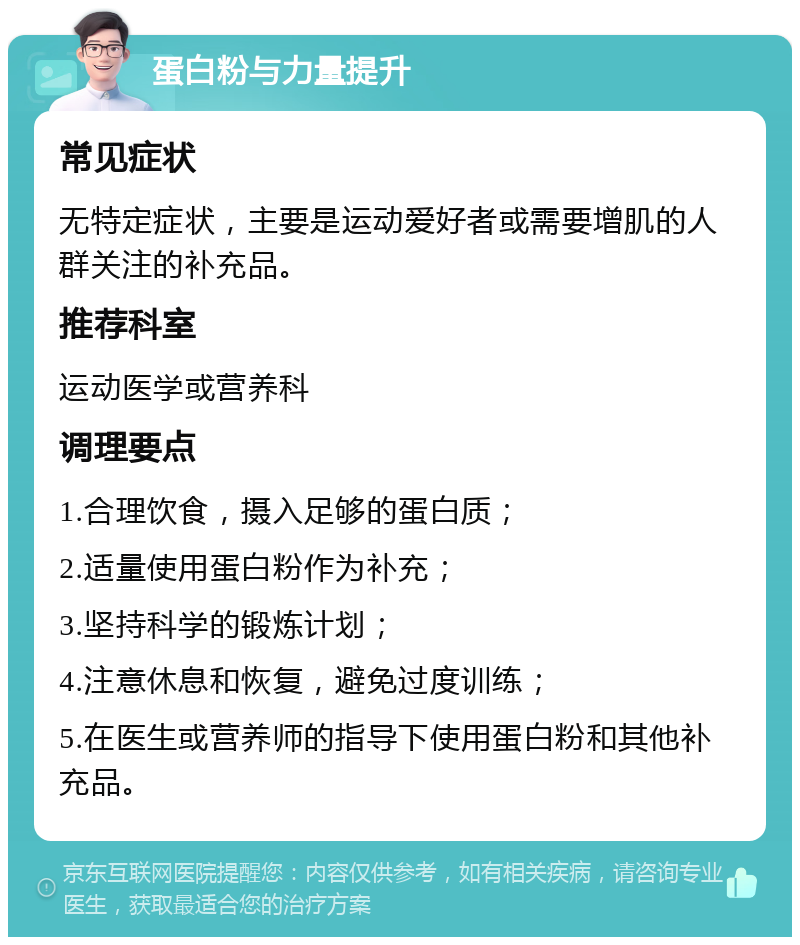 蛋白粉与力量提升 常见症状 无特定症状，主要是运动爱好者或需要增肌的人群关注的补充品。 推荐科室 运动医学或营养科 调理要点 1.合理饮食，摄入足够的蛋白质； 2.适量使用蛋白粉作为补充； 3.坚持科学的锻炼计划； 4.注意休息和恢复，避免过度训练； 5.在医生或营养师的指导下使用蛋白粉和其他补充品。