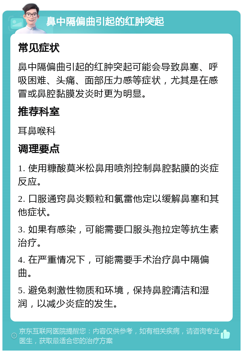 鼻中隔偏曲引起的红肿突起 常见症状 鼻中隔偏曲引起的红肿突起可能会导致鼻塞、呼吸困难、头痛、面部压力感等症状，尤其是在感冒或鼻腔黏膜发炎时更为明显。 推荐科室 耳鼻喉科 调理要点 1. 使用糠酸莫米松鼻用喷剂控制鼻腔黏膜的炎症反应。 2. 口服通窍鼻炎颗粒和氯雷他定以缓解鼻塞和其他症状。 3. 如果有感染，可能需要口服头孢拉定等抗生素治疗。 4. 在严重情况下，可能需要手术治疗鼻中隔偏曲。 5. 避免刺激性物质和环境，保持鼻腔清洁和湿润，以减少炎症的发生。