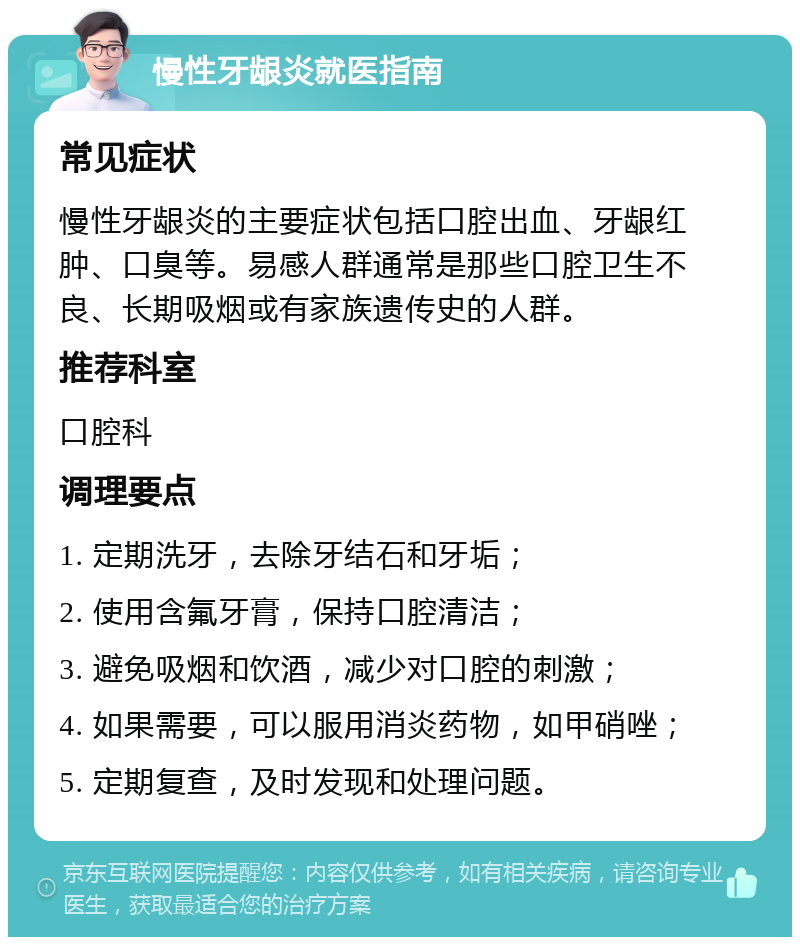 慢性牙龈炎就医指南 常见症状 慢性牙龈炎的主要症状包括口腔出血、牙龈红肿、口臭等。易感人群通常是那些口腔卫生不良、长期吸烟或有家族遗传史的人群。 推荐科室 口腔科 调理要点 1. 定期洗牙，去除牙结石和牙垢； 2. 使用含氟牙膏，保持口腔清洁； 3. 避免吸烟和饮酒，减少对口腔的刺激； 4. 如果需要，可以服用消炎药物，如甲硝唑； 5. 定期复查，及时发现和处理问题。