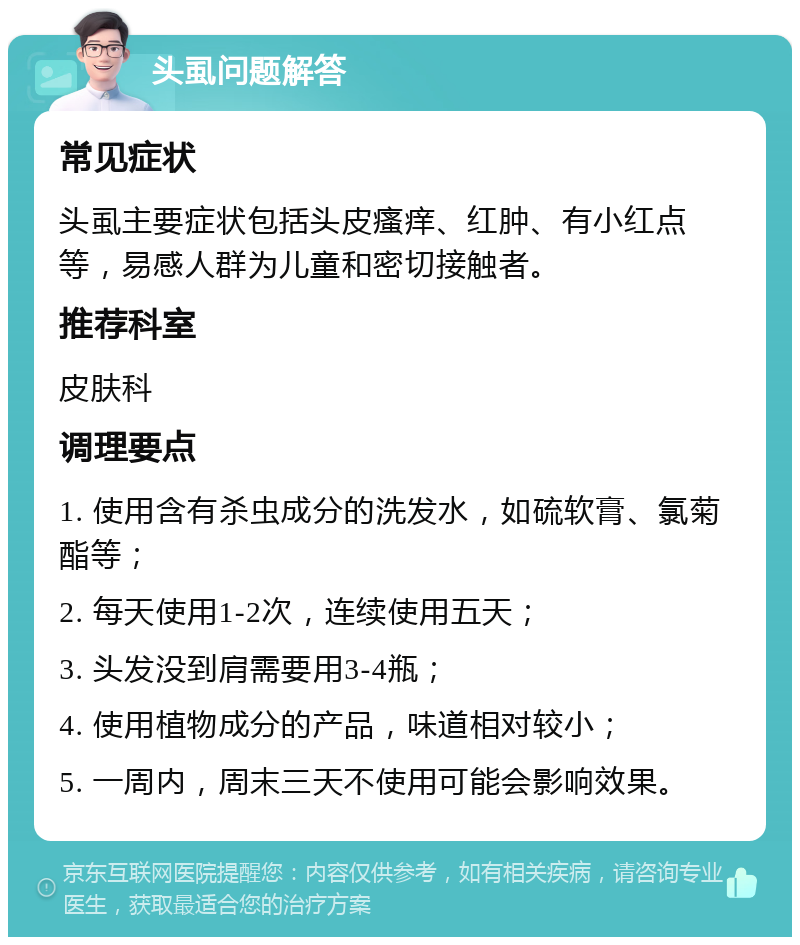 头虱问题解答 常见症状 头虱主要症状包括头皮瘙痒、红肿、有小红点等，易感人群为儿童和密切接触者。 推荐科室 皮肤科 调理要点 1. 使用含有杀虫成分的洗发水，如硫软膏、氯菊酯等； 2. 每天使用1-2次，连续使用五天； 3. 头发没到肩需要用3-4瓶； 4. 使用植物成分的产品，味道相对较小； 5. 一周内，周末三天不使用可能会影响效果。