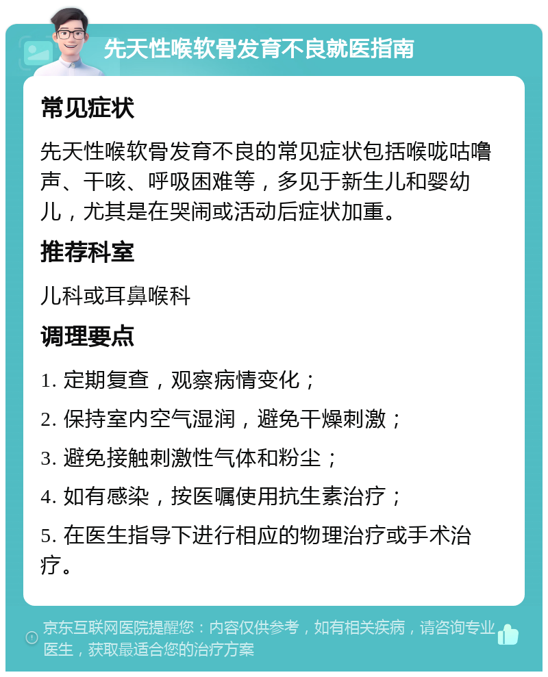 先天性喉软骨发育不良就医指南 常见症状 先天性喉软骨发育不良的常见症状包括喉咙咕噜声、干咳、呼吸困难等，多见于新生儿和婴幼儿，尤其是在哭闹或活动后症状加重。 推荐科室 儿科或耳鼻喉科 调理要点 1. 定期复查，观察病情变化； 2. 保持室内空气湿润，避免干燥刺激； 3. 避免接触刺激性气体和粉尘； 4. 如有感染，按医嘱使用抗生素治疗； 5. 在医生指导下进行相应的物理治疗或手术治疗。