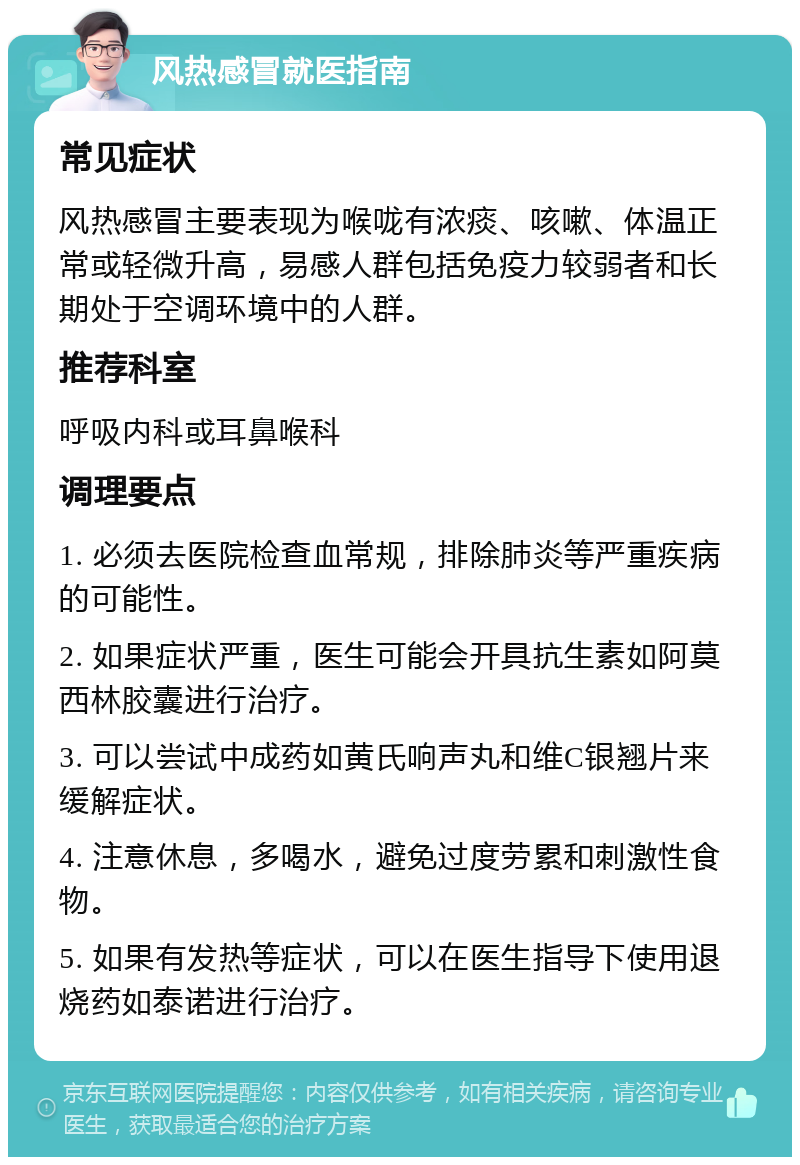 风热感冒就医指南 常见症状 风热感冒主要表现为喉咙有浓痰、咳嗽、体温正常或轻微升高，易感人群包括免疫力较弱者和长期处于空调环境中的人群。 推荐科室 呼吸内科或耳鼻喉科 调理要点 1. 必须去医院检查血常规，排除肺炎等严重疾病的可能性。 2. 如果症状严重，医生可能会开具抗生素如阿莫西林胶囊进行治疗。 3. 可以尝试中成药如黄氏响声丸和维C银翘片来缓解症状。 4. 注意休息，多喝水，避免过度劳累和刺激性食物。 5. 如果有发热等症状，可以在医生指导下使用退烧药如泰诺进行治疗。