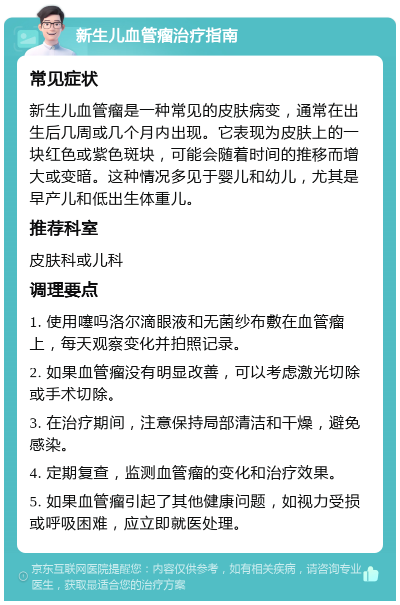 新生儿血管瘤治疗指南 常见症状 新生儿血管瘤是一种常见的皮肤病变，通常在出生后几周或几个月内出现。它表现为皮肤上的一块红色或紫色斑块，可能会随着时间的推移而增大或变暗。这种情况多见于婴儿和幼儿，尤其是早产儿和低出生体重儿。 推荐科室 皮肤科或儿科 调理要点 1. 使用噻吗洛尔滴眼液和无菌纱布敷在血管瘤上，每天观察变化并拍照记录。 2. 如果血管瘤没有明显改善，可以考虑激光切除或手术切除。 3. 在治疗期间，注意保持局部清洁和干燥，避免感染。 4. 定期复查，监测血管瘤的变化和治疗效果。 5. 如果血管瘤引起了其他健康问题，如视力受损或呼吸困难，应立即就医处理。