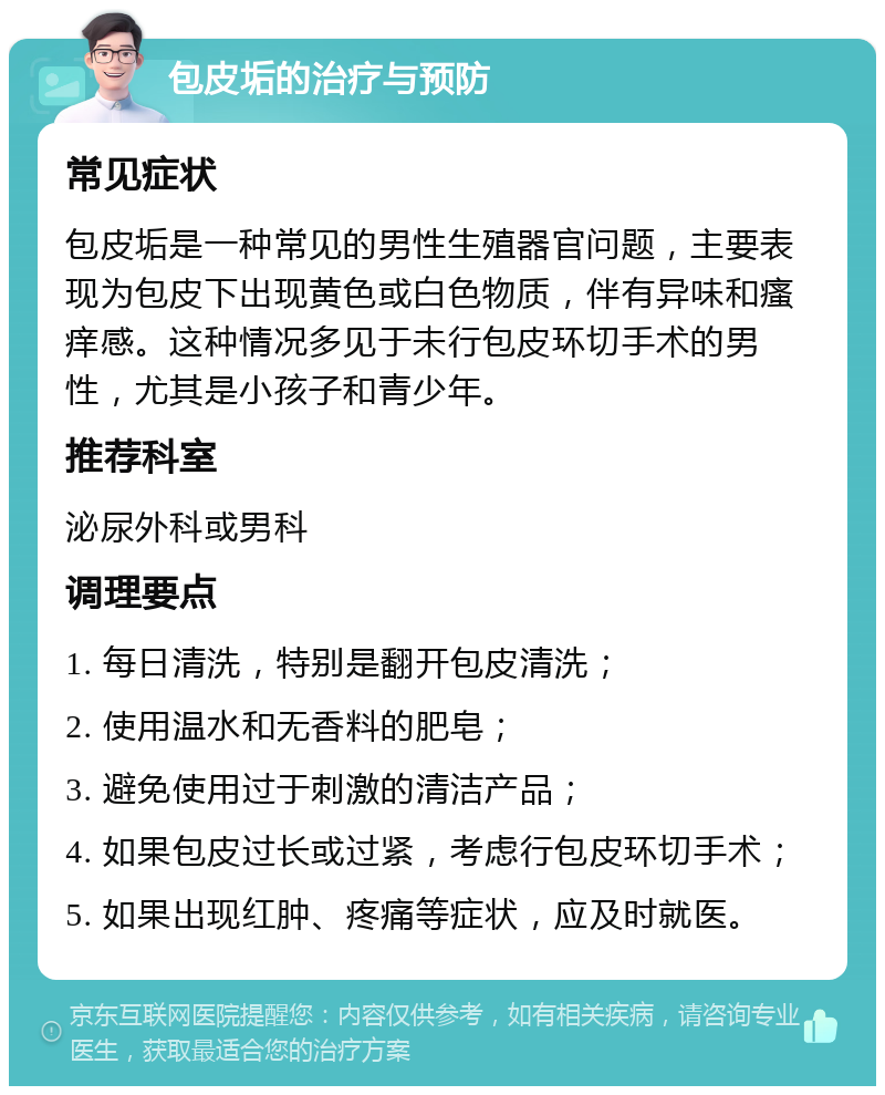 包皮垢的治疗与预防 常见症状 包皮垢是一种常见的男性生殖器官问题，主要表现为包皮下出现黄色或白色物质，伴有异味和瘙痒感。这种情况多见于未行包皮环切手术的男性，尤其是小孩子和青少年。 推荐科室 泌尿外科或男科 调理要点 1. 每日清洗，特别是翻开包皮清洗； 2. 使用温水和无香料的肥皂； 3. 避免使用过于刺激的清洁产品； 4. 如果包皮过长或过紧，考虑行包皮环切手术； 5. 如果出现红肿、疼痛等症状，应及时就医。