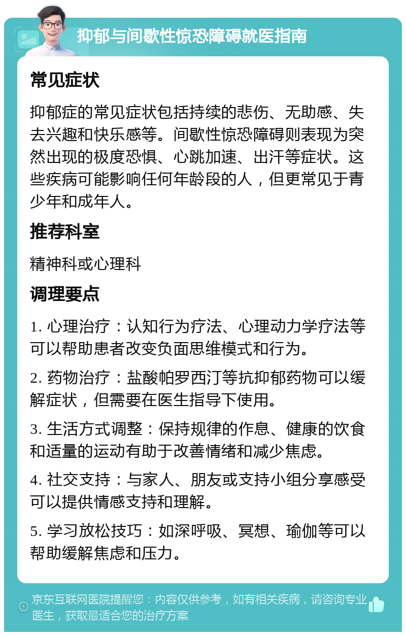 抑郁与间歇性惊恐障碍就医指南 常见症状 抑郁症的常见症状包括持续的悲伤、无助感、失去兴趣和快乐感等。间歇性惊恐障碍则表现为突然出现的极度恐惧、心跳加速、出汗等症状。这些疾病可能影响任何年龄段的人，但更常见于青少年和成年人。 推荐科室 精神科或心理科 调理要点 1. 心理治疗：认知行为疗法、心理动力学疗法等可以帮助患者改变负面思维模式和行为。 2. 药物治疗：盐酸帕罗西汀等抗抑郁药物可以缓解症状，但需要在医生指导下使用。 3. 生活方式调整：保持规律的作息、健康的饮食和适量的运动有助于改善情绪和减少焦虑。 4. 社交支持：与家人、朋友或支持小组分享感受可以提供情感支持和理解。 5. 学习放松技巧：如深呼吸、冥想、瑜伽等可以帮助缓解焦虑和压力。