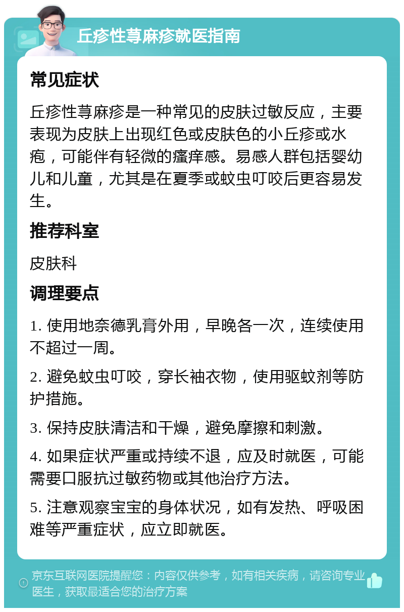 丘疹性荨麻疹就医指南 常见症状 丘疹性荨麻疹是一种常见的皮肤过敏反应，主要表现为皮肤上出现红色或皮肤色的小丘疹或水疱，可能伴有轻微的瘙痒感。易感人群包括婴幼儿和儿童，尤其是在夏季或蚊虫叮咬后更容易发生。 推荐科室 皮肤科 调理要点 1. 使用地奈德乳膏外用，早晚各一次，连续使用不超过一周。 2. 避免蚊虫叮咬，穿长袖衣物，使用驱蚊剂等防护措施。 3. 保持皮肤清洁和干燥，避免摩擦和刺激。 4. 如果症状严重或持续不退，应及时就医，可能需要口服抗过敏药物或其他治疗方法。 5. 注意观察宝宝的身体状况，如有发热、呼吸困难等严重症状，应立即就医。