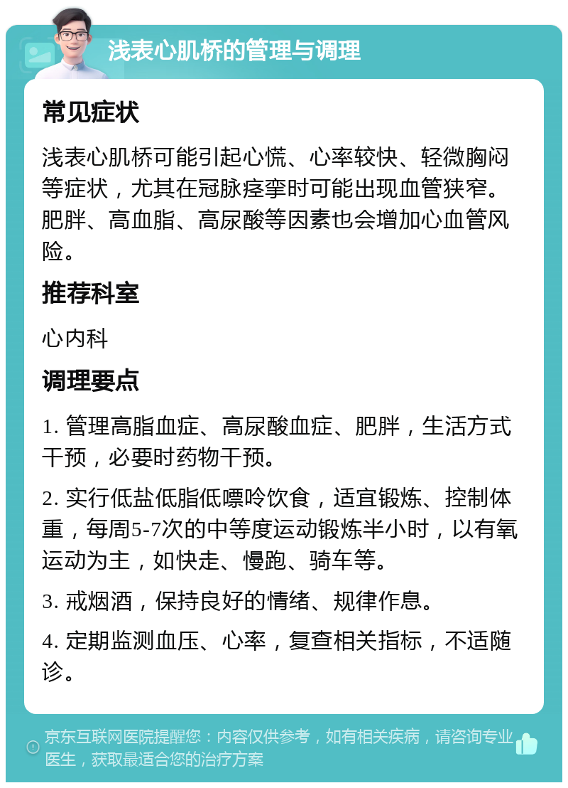 浅表心肌桥的管理与调理 常见症状 浅表心肌桥可能引起心慌、心率较快、轻微胸闷等症状，尤其在冠脉痉挛时可能出现血管狭窄。肥胖、高血脂、高尿酸等因素也会增加心血管风险。 推荐科室 心内科 调理要点 1. 管理高脂血症、高尿酸血症、肥胖，生活方式干预，必要时药物干预。 2. 实行低盐低脂低嘌呤饮食，适宜锻炼、控制体重，每周5-7次的中等度运动锻炼半小时，以有氧运动为主，如快走、慢跑、骑车等。 3. 戒烟酒，保持良好的情绪、规律作息。 4. 定期监测血压、心率，复查相关指标，不适随诊。